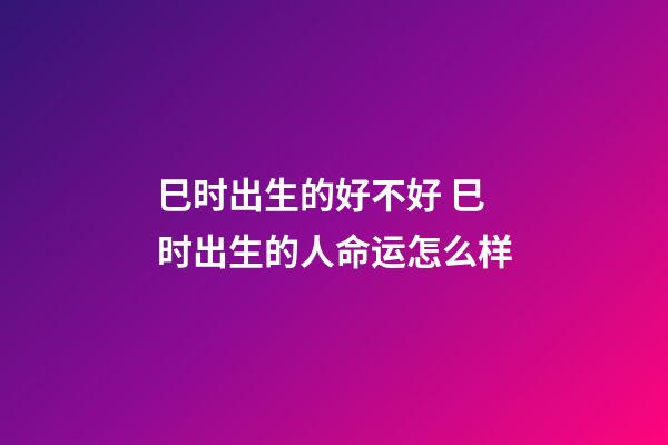 巳时出生的好不好 巳时出生的人命运怎么样